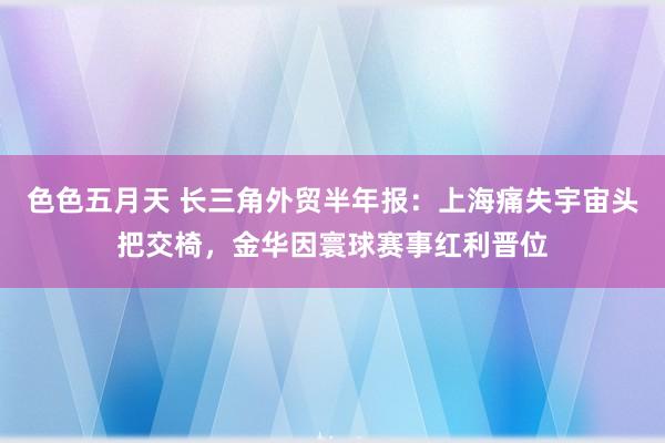 色色五月天 长三角外贸半年报：上海痛失宇宙头把交椅，金华因寰球赛事红利晋位