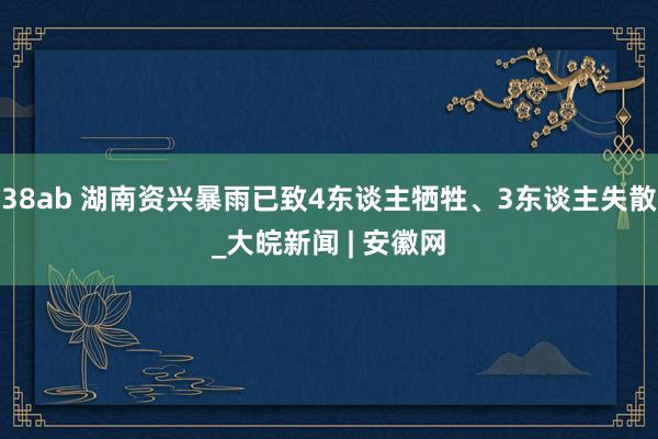 38ab 湖南资兴暴雨已致4东谈主牺牲、3东谈主失散_大皖新闻 | 安徽网