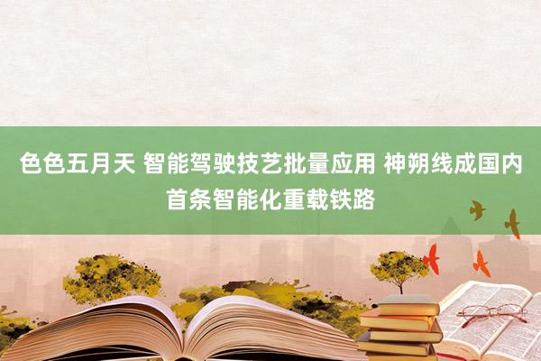 色色五月天 智能驾驶技艺批量应用 神朔线成国内首条智能化重载铁路