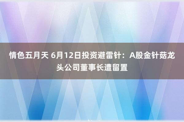 情色五月天 6月12日投资避雷针：A股金针菇龙头公司董事长遭留置