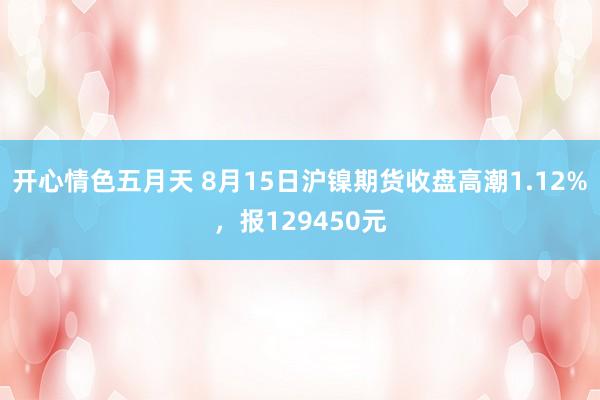 开心情色五月天 8月15日沪镍期货收盘高潮1.12%，报129450元