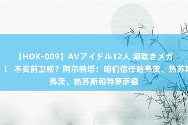 【HOK-009】AVアイドル12人 潮吹きメガファック！！！ 不买前卫啦？阿尔特塔：咱们信任哈弗茨、热苏斯和特罗萨德