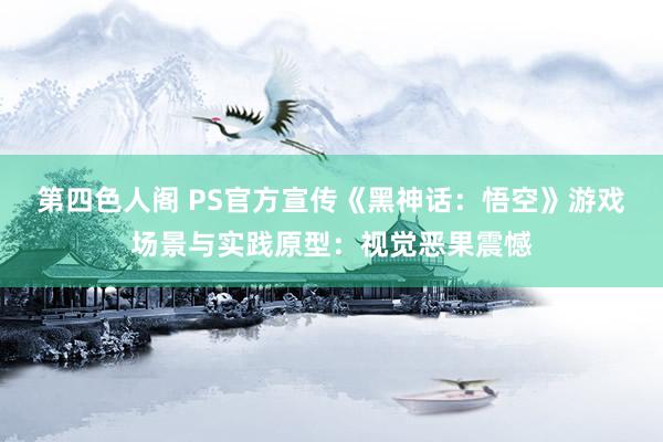 第四色人阁 PS官方宣传《黑神话：悟空》游戏场景与实践原型：视觉恶果震憾