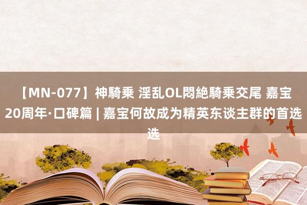 【MN-077】神騎乗 淫乱OL悶絶騎乗交尾 嘉宝20周年·口碑篇 | 嘉宝何故成为精英东谈主群的首选