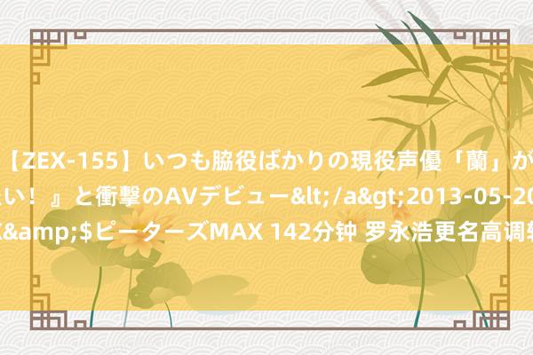 【ZEX-155】いつも脇役ばかりの現役声優「蘭」が『私も主役になりたい！』と衝撃のAVデビュー</a>2013-05-20ピーターズMAX&$ピーターズMAX 142分钟 罗永浩更名高调转头酬酢界：上线抽送百份《黑传说》