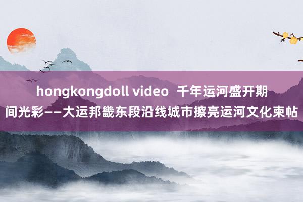 hongkongdoll video  千年运河盛开期间光彩——大运邦畿东段沿线城市擦亮运河文化柬帖