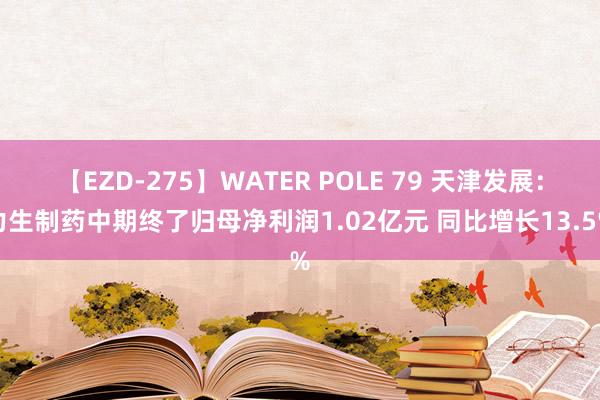 【EZD-275】WATER POLE 79 天津发展：力生制药中期终了归母净利润1.02亿元 同比增长13.5%