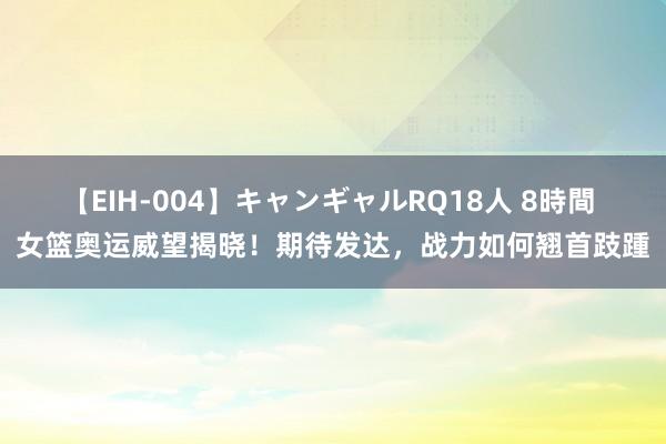 【EIH-004】キャンギャルRQ18人 8時間 女篮奥运威望揭晓！期待发达，战力如何翘首跂踵