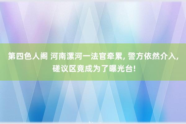 第四色人阁 河南漯河一法官牵累， 警方依然介入， 磋议区竟成为了曝光台!