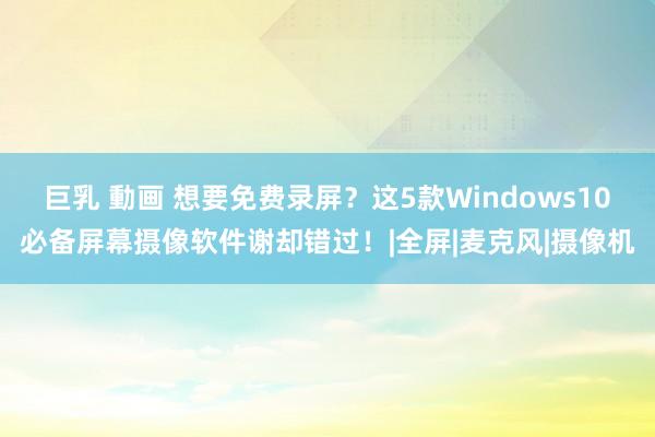 巨乳 動画 想要免费录屏？这5款Windows10必备屏幕摄像软件谢却错过！|全屏|麦克风|摄像机