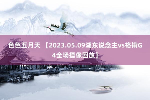 色色五月天 【2023.05.09湖东说念主vs袼褙G4全场摄像回放】