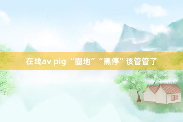 在线av pig “圈地”“黑停”该管管了