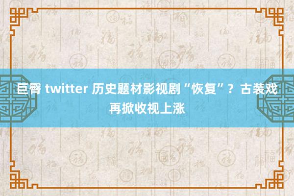 巨臀 twitter 历史题材影视剧“恢复”？古装戏再掀收视上涨