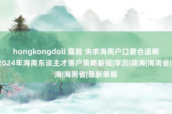 hongkongdoll 露脸 央求海南户口要合适哪些条目/2024年海南东谈主才落户策略新规|学历|琼海|海南省|最新策略