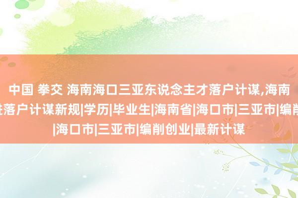 中国 拳交 海南海口三亚东说念主才落户计谋，海南东说念主才引进落户计谋新规|学历|毕业生|海南省|海口市|三亚市|编削创业|最新计谋