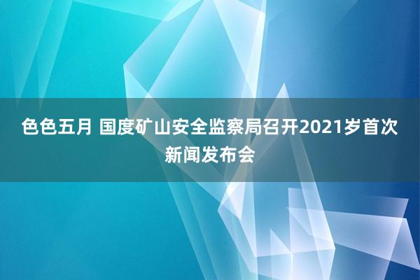 色色五月 国度矿山安全监察局召开2021岁首次新闻发布会