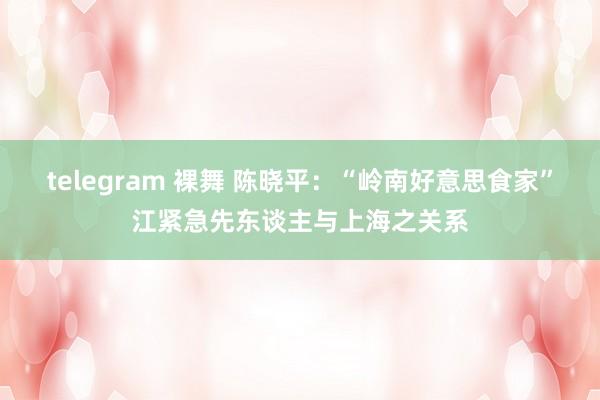 telegram 裸舞 陈晓平：“岭南好意思食家”江紧急先东谈主与上海之关系