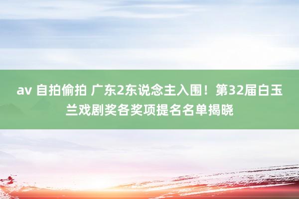 av 自拍偷拍 广东2东说念主入围！第32届白玉兰戏剧奖各奖项提名名单揭晓