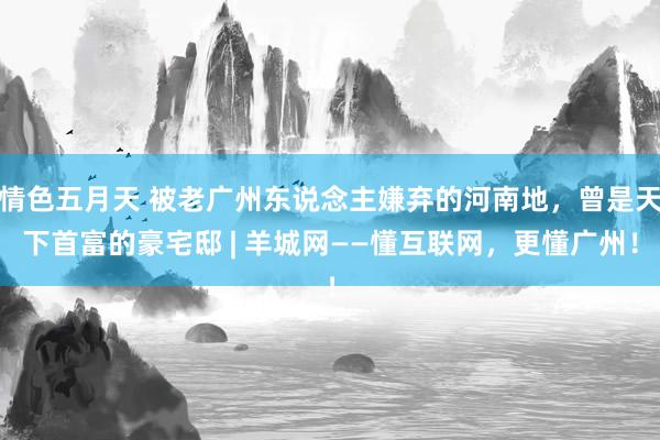 情色五月天 被老广州东说念主嫌弃的河南地，曾是天下首富的豪宅邸 | 羊城网——懂互联网，更懂广州！