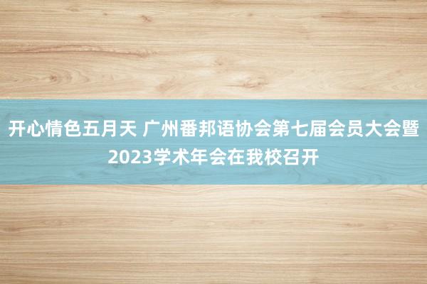 开心情色五月天 广州番邦语协会第七届会员大会暨2023学术年会在我校召开