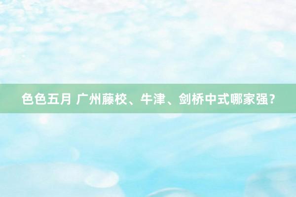 色色五月 广州藤校、牛津、剑桥中式哪家强？