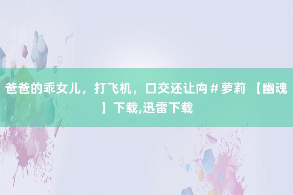 爸爸的乖女儿，打飞机，口交还让禸＃萝莉 【幽魂】下载，迅雷下载