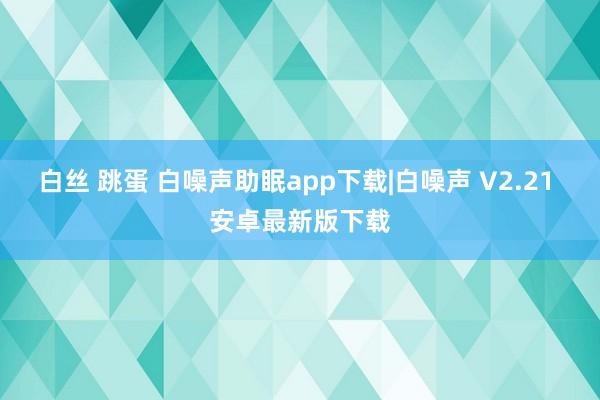 白丝 跳蛋 白噪声助眠app下载|白噪声 V2.21 安卓最新版下载