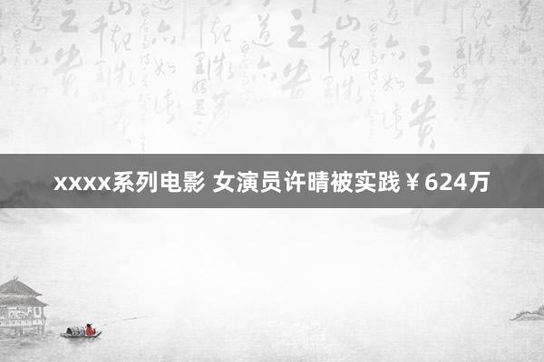 xxxx系列电影 女演员许晴被实践￥624万