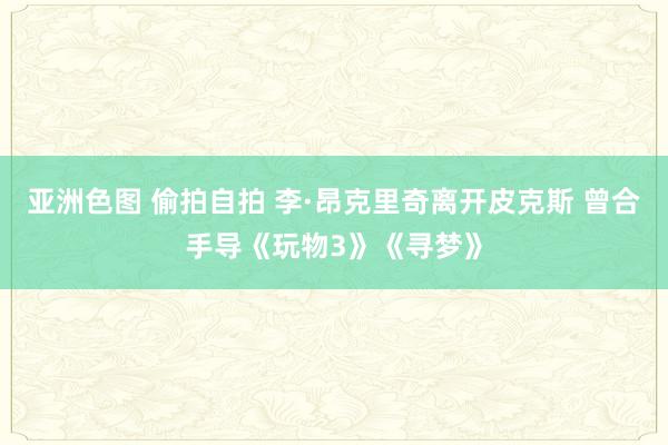 亚洲色图 偷拍自拍 李·昂克里奇离开皮克斯 曾合手导《玩物3》《寻梦》