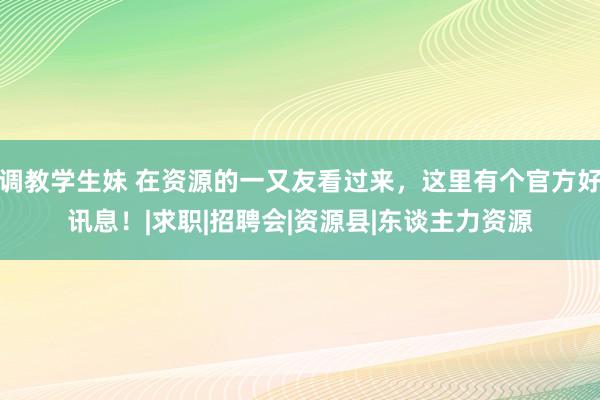 调教学生妹 在资源的一又友看过来，这里有个官方好讯息！|求职|招聘会|资源县|东谈主力资源