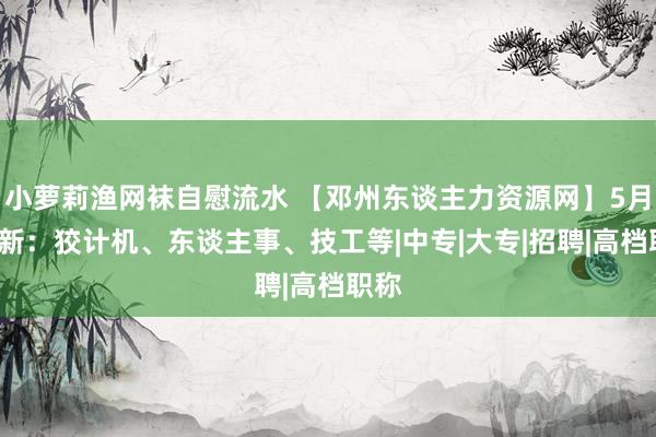 小萝莉渔网袜自慰流水 【邓州东谈主力资源网】5月1更新：狡计机、东谈主事、技工等|中专|大专|招聘|高档职称